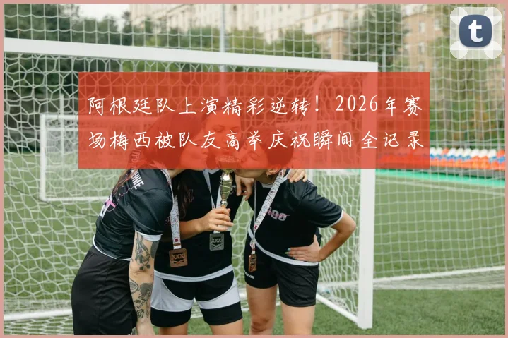 阿根廷队上演精彩逆转！2026年赛场梅西被队友高举庆祝瞬间全记录，附高清视频与赛后分析