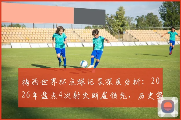 梅西世界杯点球记录深度分析：2026年盘点4次射失断崖领先，历史第二仅丢2球