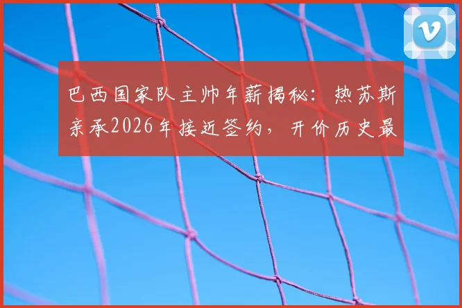 巴西国家队主帅年薪揭秘：热苏斯亲承2026年接近签约，开价历史最高薪，为何最终没去？