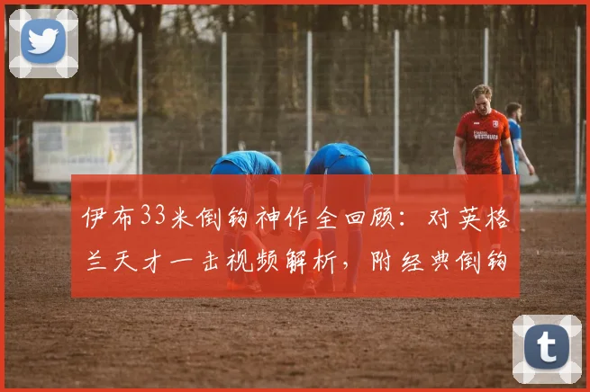 伊布33米倒钩神作全回顾:对英格兰天才一击视频解析,附经典倒钩进球技巧盘点