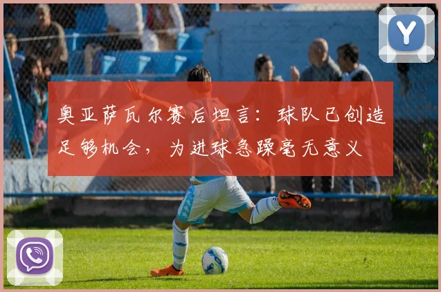 奥亚萨瓦尔赛后坦言:球队已创造足够机会,为进球急躁毫无意义