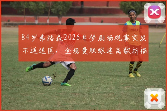 84岁弗格森2026年梦剧场观赛突发不适送医,全场曼联球迷高歌祈福引担忧