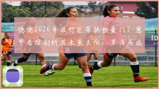 德佬2026年放行孔蒂执教豪门?意甲名宿剖析其未来去向,罗马或成潜在下家