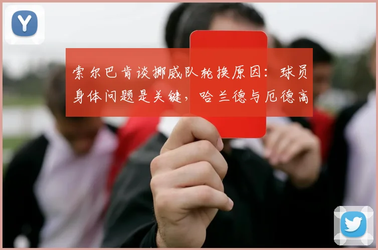 索尔巴肯谈挪威队轮换原因:球员身体问题是关键,哈兰德与厄德高调整实为2026未来布局