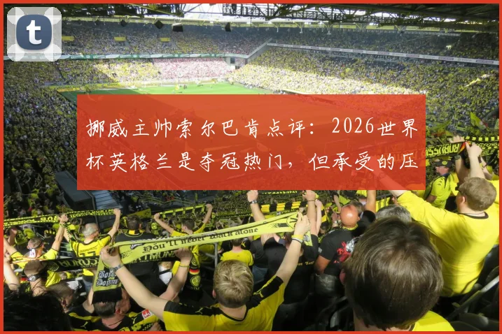 挪威主帅索尔巴肯点评：2026世界杯英格兰是夺冠热门，但承受的压力远超我们