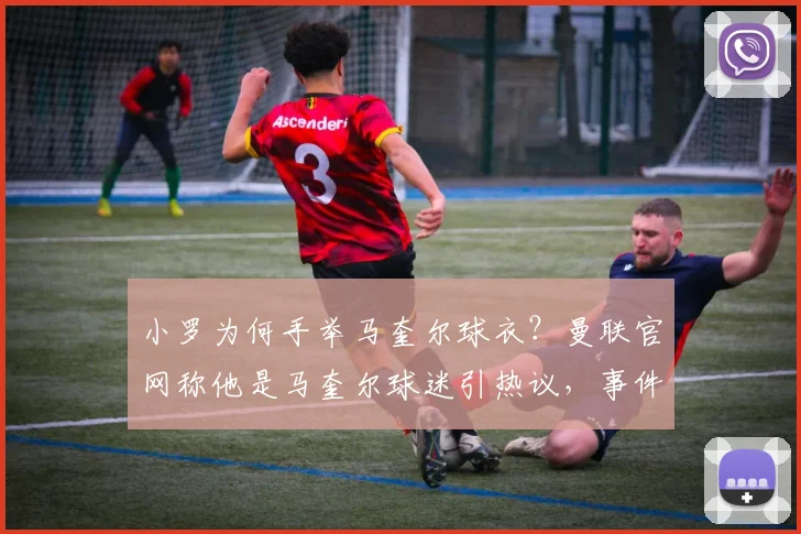 小罗为何手举马奎尔球衣?曼联官网称他是马奎尔球迷引热议,事件背后细节与球员评价全解析