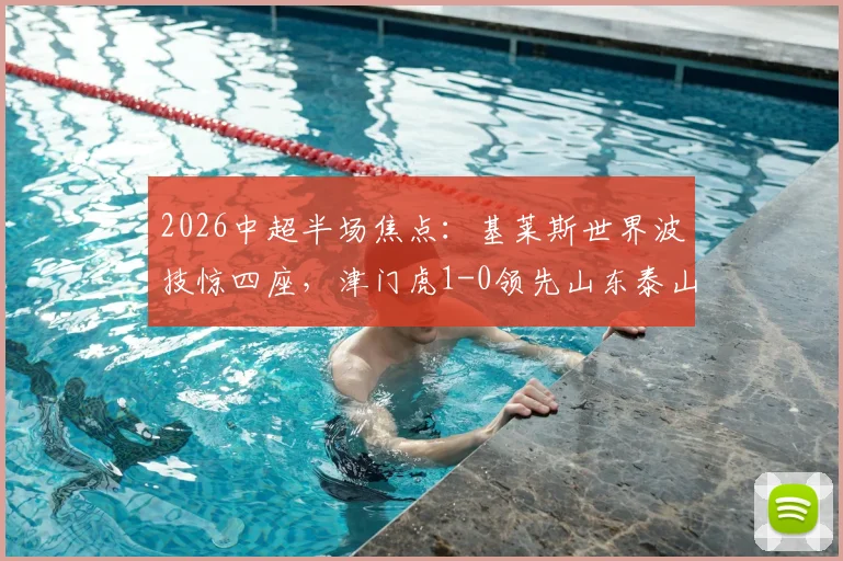 2026中超半场焦点:基莱斯世界波技惊四座,津门虎1-0领先山东泰山,进球视频分析与比赛前瞻