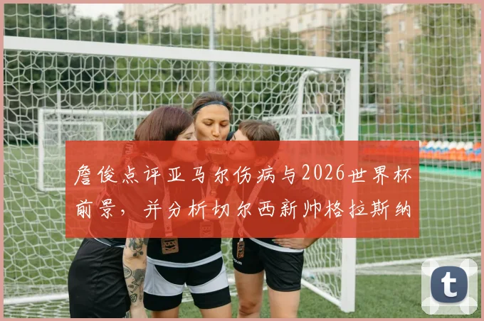 詹俊点评亚马尔伤病与2026世界杯前景，并分析切尔西新帅格拉斯纳的执教可能性