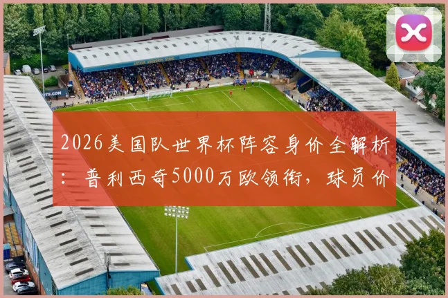 2026美国队世界杯阵容身价全解析：普利西奇5000万欧领衔，球员价值对比与球队总身价深度分析