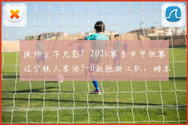 换帅立竿见影!2026赛季中甲联赛辽宁铁人客场5-0狂胜浙江队,姆本扎帽子戏法引爆全场,球迷热议新帅战术