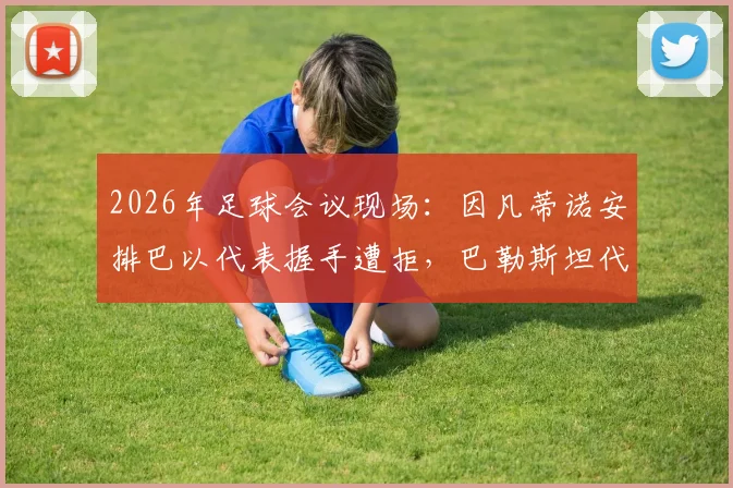2026年足球会议现场：因凡蒂诺安排巴以代表握手遭拒，巴勒斯坦代表强硬态度成焦点
