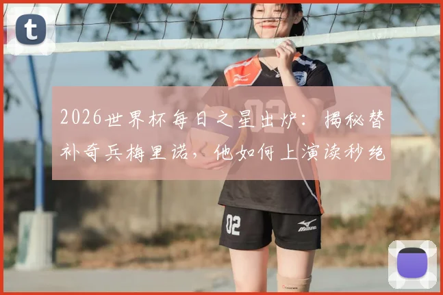 2026世界杯每日之星出炉：揭秘替补奇兵梅里诺，他如何上演读秒绝杀当选今日最佳？