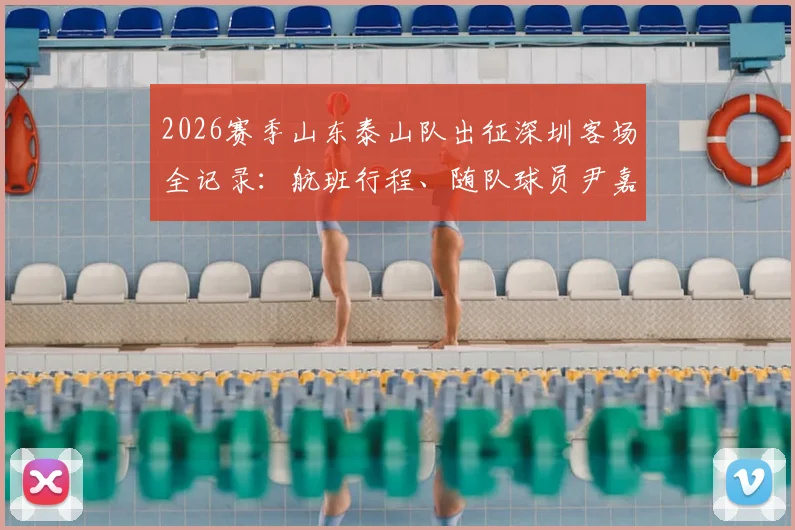 2026赛季山东泰山队出征深圳客场全记录:航班行程、随队球员尹嘉熙动态及赛前备战深度追踪