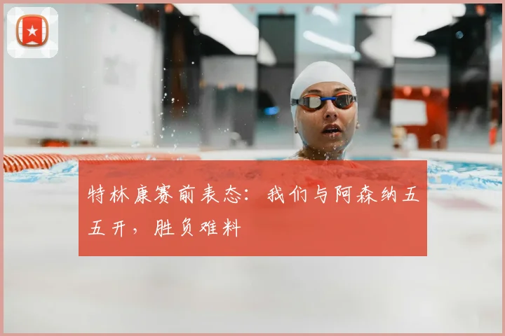 特林康赛前表态:我们与阿森纳五五开,胜负难料