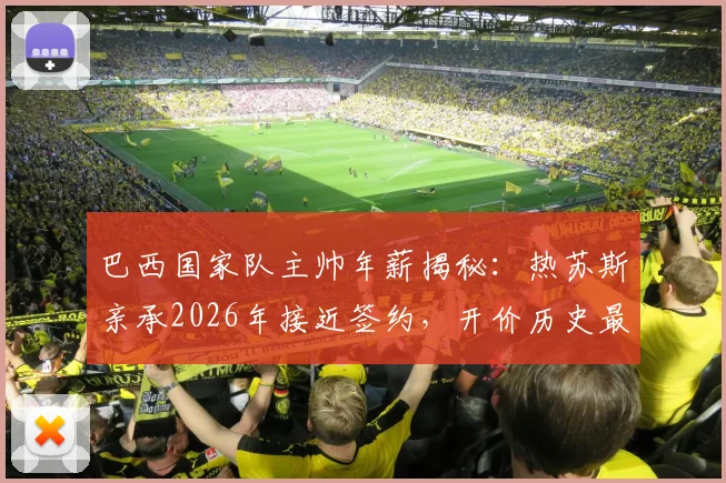 巴西国家队主帅年薪揭秘:热苏斯亲承2026年接近签约,开价历史最高薪,为何最终没去?