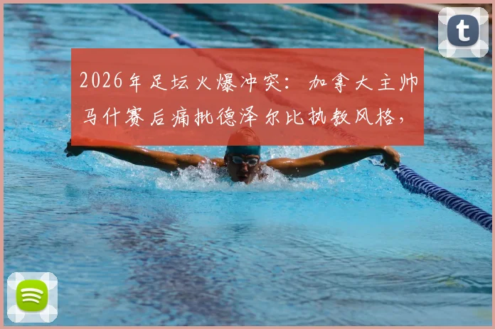 2026年足坛火爆冲突：加拿大主帅马什赛后痛批德泽尔比执教风格，直言其是“真正的混蛋”，两人恩怨起因深度梳理