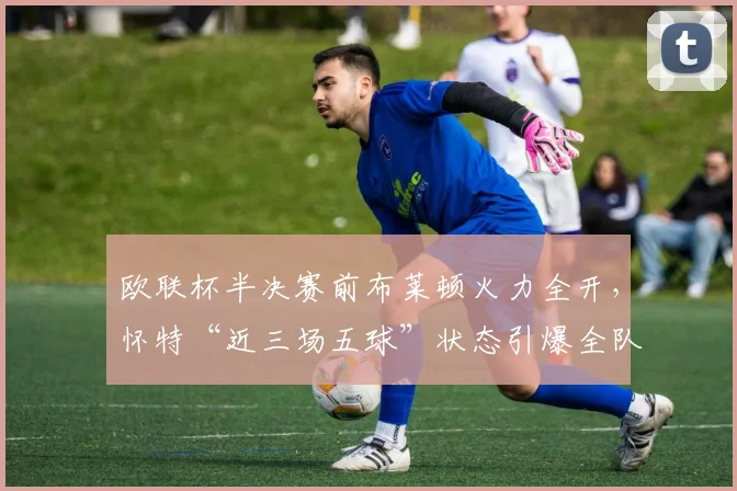 欧联杯半决赛前布莱顿火力全开，怀特“近三场五球”状态引爆全队必胜信念