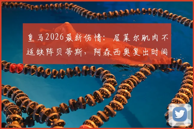 皇马2026最新伤情:居莱尔肌肉不适缺阵贝蒂斯,阿森西奥复出时间表及阵容影响分析