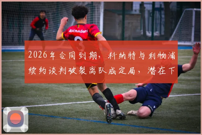 2026年合同到期,科纳特与利物浦续约谈判破裂离队成定局,潜在下家分析与替代者传闻汇总
