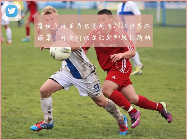 詹俊点评亚马尔伤病与2026世界杯前景,并分析切尔西新帅格拉斯纳的执教可能性