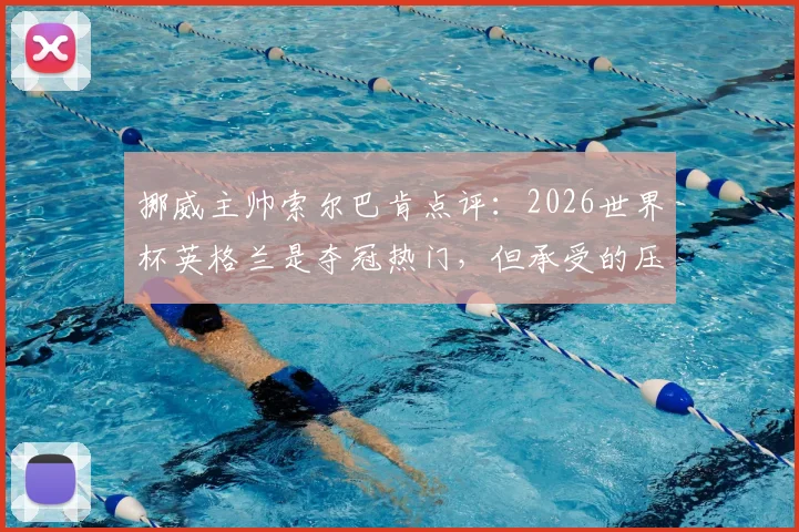 挪威主帅索尔巴肯点评：2026世界杯英格兰是夺冠热门，但承受的压力远超我们