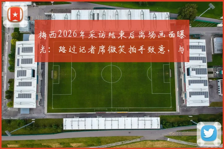 梅西2026年采访结束后离场画面曝光:路过记者席微笑拍手致意,与现场记者关系引热议
