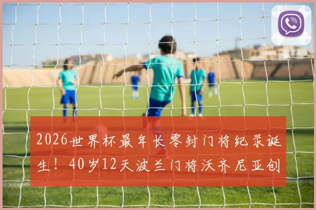 2026世界杯最年长零封门将纪录诞生！40岁12天波兰门将沃齐尼亚创历史，老将门神数据全解析