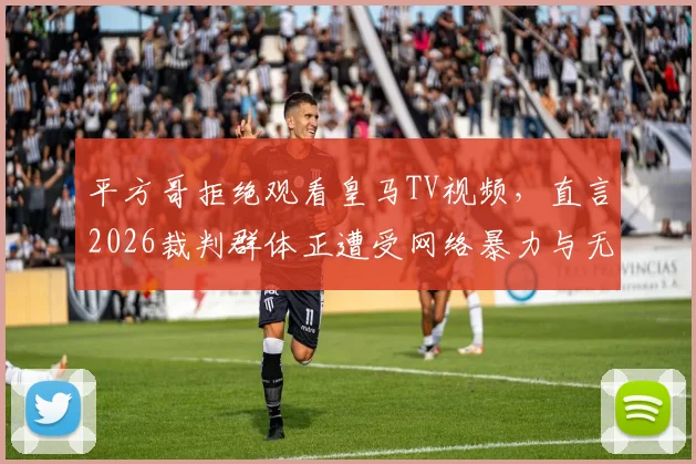 平方哥拒绝观看皇马TV视频，直言2026裁判群体正遭受网络暴力与无端仇视
