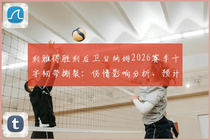 利雅得胜利后卫甘纳姆2026赛季十字韧带撕裂：伤情影响分析、预计恢复时间及球队应对策略
