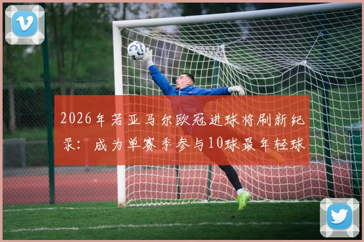 2026年若亚马尔欧冠进球将刷新纪录:成为单赛季参与10球最年轻球员,数据详解与过往球星对比