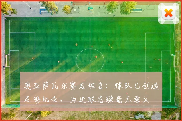 奥亚萨瓦尔赛后坦言：球队已创造足够机会，为进球急躁毫无意义