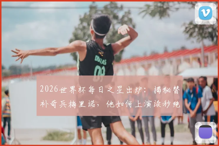 2026世界杯每日之星出炉：揭秘替补奇兵梅里诺，他如何上演读秒绝杀当选今日最佳？