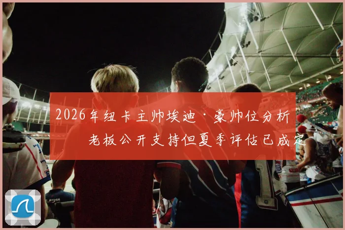 2026年纽卡主帅埃迪·豪帅位分析:老板公开支持但夏季评估已成定局
