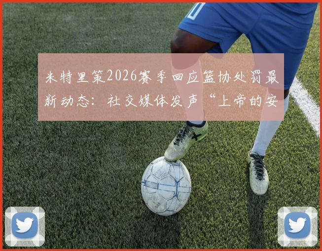 米特里策2026赛季回应篮协处罚最新动态：社交媒体发声“上帝的安排”，未来申诉与职业前景分析