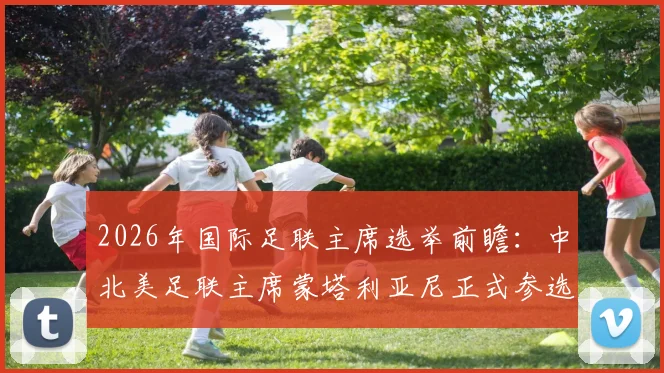 2026年国际足联主席选举前瞻：中北美足联主席蒙塔利亚尼正式参选，挑战因凡蒂诺连任之路，附选举规则与候选人全面解析