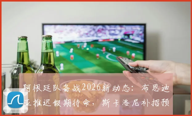 阿根廷队备战2026新动态：布恩迪亚推迟假期待命，斯卡洛尼补招预案曝光
