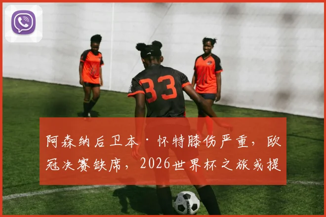 阿森纳后卫本·怀特膝伤严重，欧冠决赛缺席，2026世界杯之旅或提前终结？