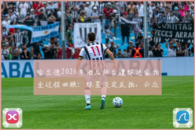 哈兰德2026年酒店阳台遭球迷偷拍全过程回顾:球星淡定反拍,公众人物隐私边界引热议