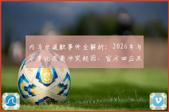 内马尔道歉事件全解析：2026年与小罗比尼奥冲突起因、官方回应及后续影响深度追踪