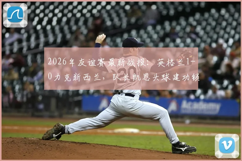 2026年友谊赛最新战报:英格兰1-0力克新西兰,队长凯恩头球建功锁定胜局,新星恩古莫哈完成国家队首秀