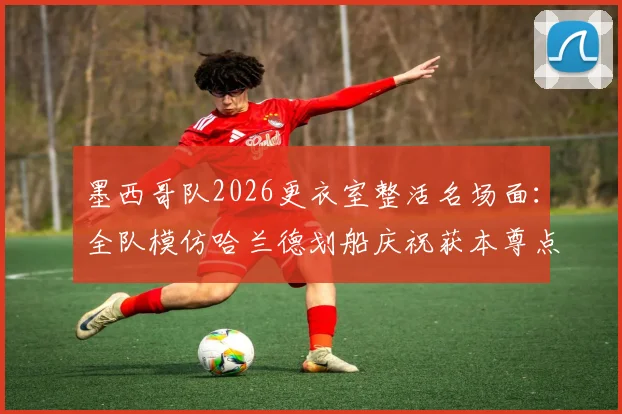 墨西哥队2026更衣室整活名场面:全队模仿哈兰德划船庆祝获本尊点赞,附足球趣味庆祝动作盘点指南