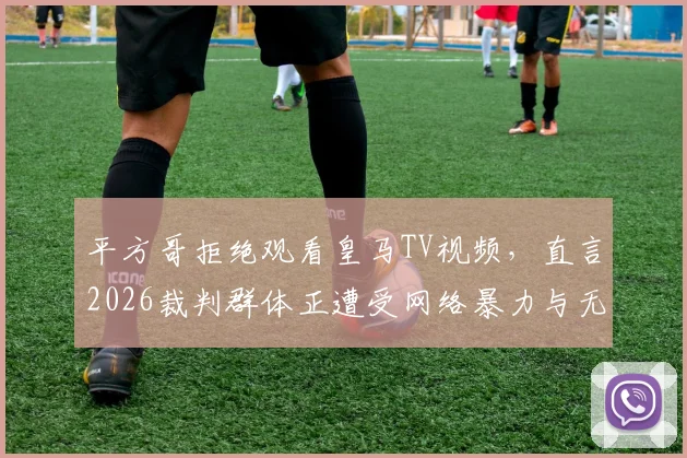 平方哥拒绝观看皇马TV视频，直言2026裁判群体正遭受网络暴力与无端仇视