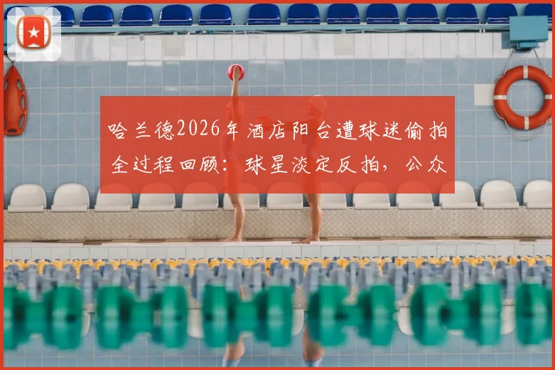 哈兰德2026年酒店阳台遭球迷偷拍全过程回顾：球星淡定反拍，公众人物隐私边界引热议