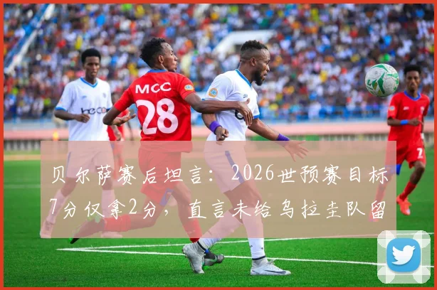 贝尔萨赛后坦言:2026世预赛目标7分仅拿2分,直言未给乌拉圭队留下遗产