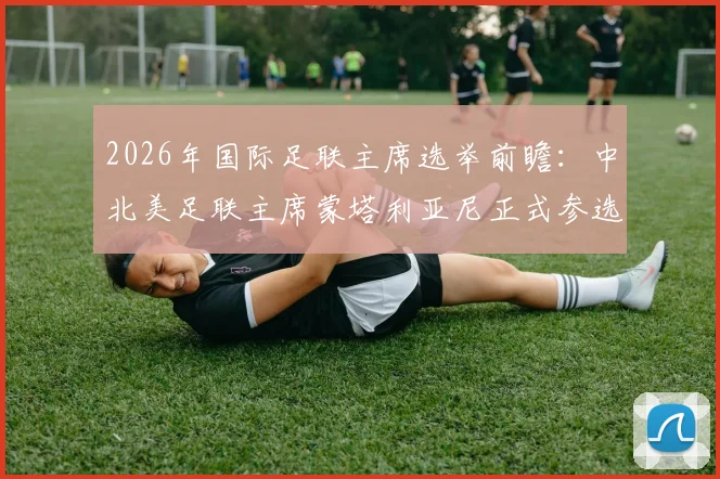2026年国际足联主席选举前瞻:中北美足联主席蒙塔利亚尼正式参选,挑战因凡蒂诺连任之路,附选举规则与候选人全面解析