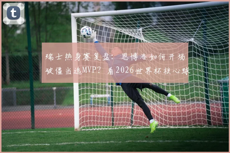 瑞士热身赛复盘：恩博洛如何开场破僵当选MVP？看2026世界杯核心球员的战术价值