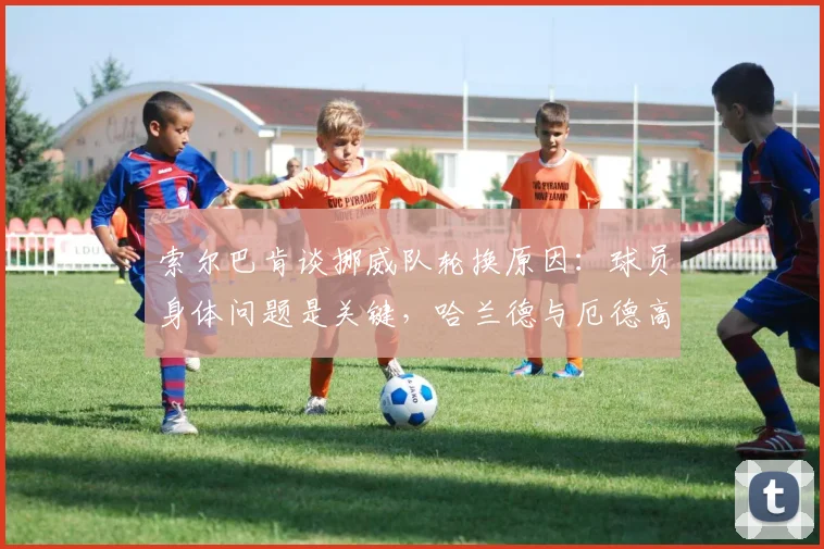 索尔巴肯谈挪威队轮换原因：球员身体问题是关键，哈兰德与厄德高调整实为2026未来布局