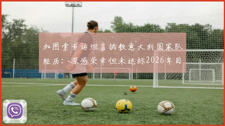 加图索专访坦言执教意大利国家队经历:深感荣幸但未达标2026年目标选择主动离任