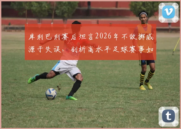 库利巴利赛后坦言2026年不敌挪威源于失误，剖析高水平足球赛事如何靠细节制胜