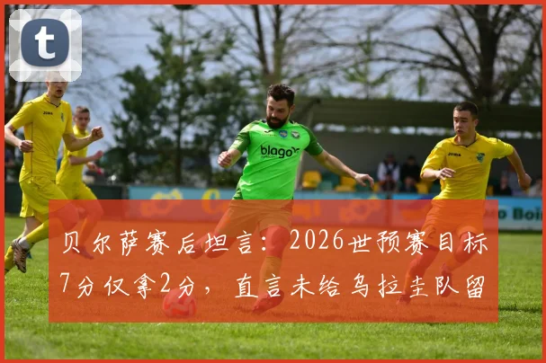 贝尔萨赛后坦言：2026世预赛目标7分仅拿2分，直言未给乌拉圭队留下遗产